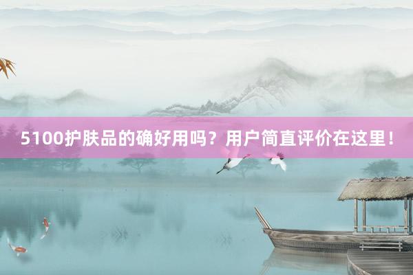 5100护肤品的确好用吗？用户简直评价在这里！