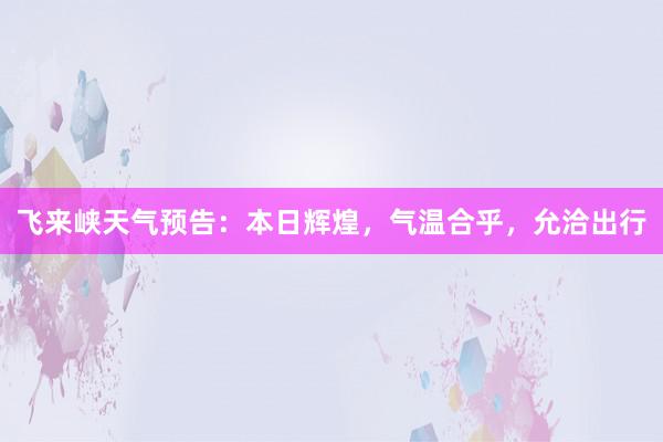 飞来峡天气预告：本日辉煌，气温合乎，允洽出行