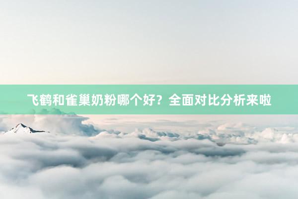 飞鹤和雀巢奶粉哪个好？全面对比分析来啦