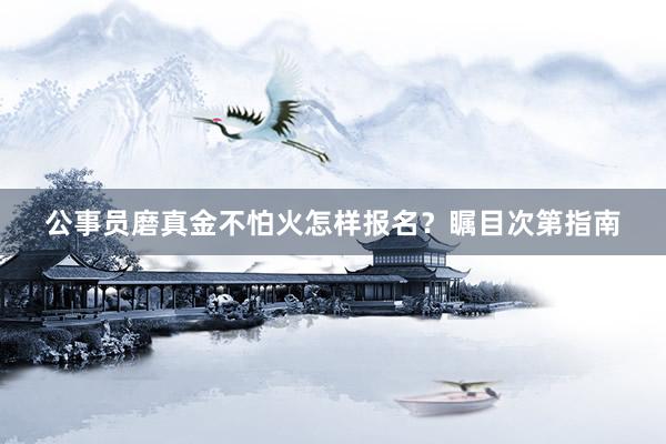 公事员磨真金不怕火怎样报名？瞩目次第指南