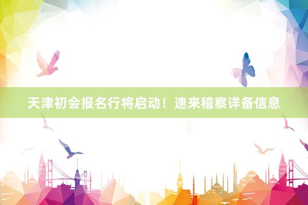 天津初会报名行将启动！速来稽察详备信息