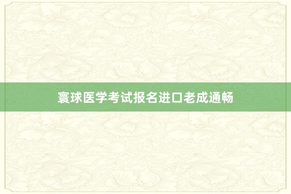 寰球医学考试报名进口老成通畅