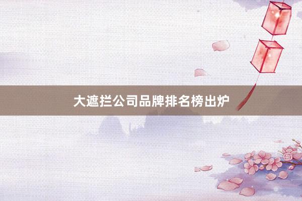 大遮拦公司品牌排名榜出炉