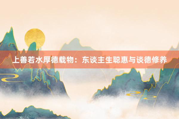 上善若水厚德载物：东谈主生聪惠与谈德修养