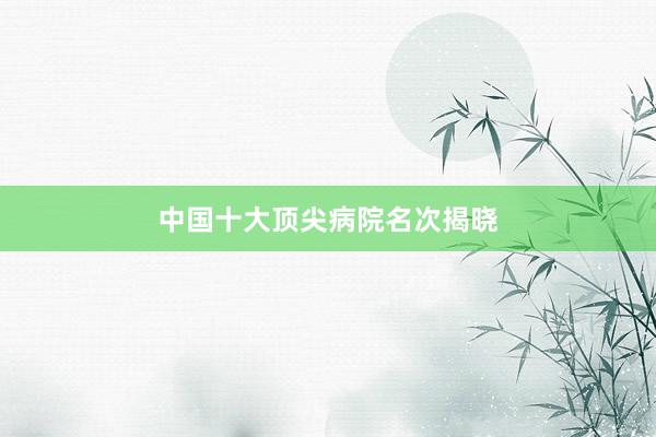 中国十大顶尖病院名次揭晓