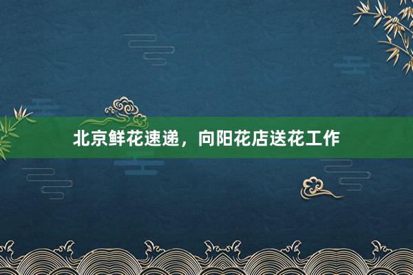 北京鲜花速递，向阳花店送花工作